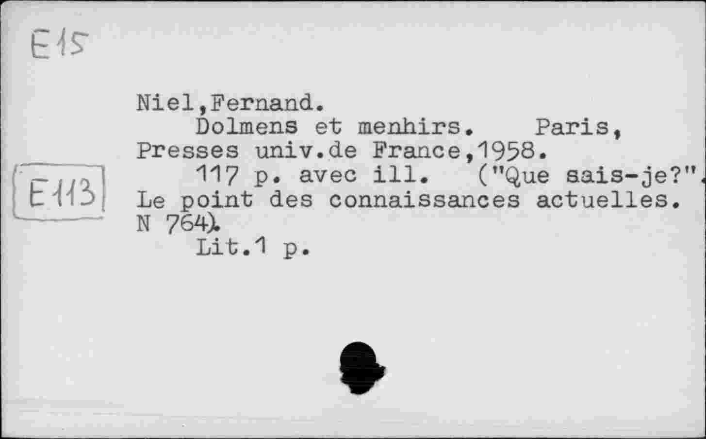 ﻿£4?
E4ß
Niel,Fernand.
Dolmens et menhirs. Paris, Presses univ.de France,1958.
117 p. avec ill. (’’Que sais-je?” Le point des connaissances actuelles. N 764).
Lit.1 p.